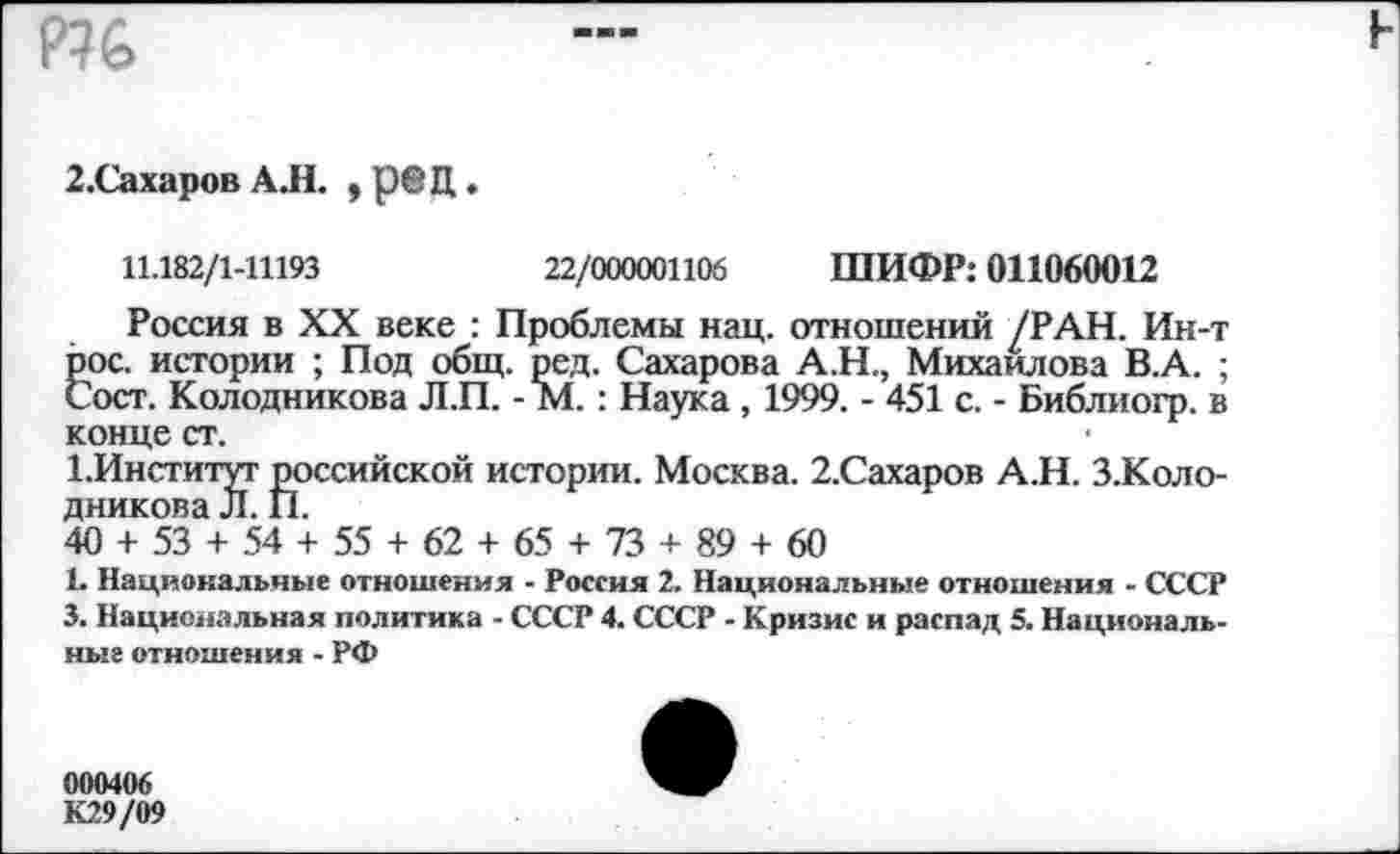 ﻿р?&

2.Сахаров АЛ. , р®Ц.
11.182/1-1П93	22/000001106 ШИФР: 011060012
Россия в XX веке : Проблемы нац. отношений /РАН. Ин-т рос. истории ; Под общ. ред. Сахарова А.Н., Михайлова В.А. ; Сост. Колодникова Л.П. - М. : Наука , 1999. - 451 с. - Библиогр. в конце ст.
1.Институт российской истории. Москва. 2.Сахаров А.Н. З.Коло-дникова Л. П.
40 + 53 + 54 + 55 + 62 + 65 + 73 + 89 + 60
1. Национальные отношения - Россия 2. Национальные отношения - СССР 3. Национальная политика - СССР 4. СССР - Кризис и распад 5. Национальные отношения - РФ
000406
К29/09